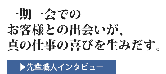 一期一会でのお客様との出会いが、真の仕事の喜びを生みだす。