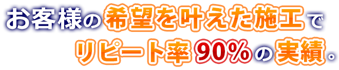 お客様の希望を叶えた施工でリピート率90%の実績。